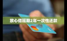 放心借延期2年一次性還款必要性及流程